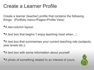 Create a Learner Profile
Create a learner (teacher) profile that contains the following
things: (Portfolio menu>Pages>Profile View)
•A two-column layout;
•A text box that begins 'I enjoy teaching most when...‘;
•A text box that summarises your current teaching role (subjects,
year levels etc.);
•A text box with some information about yourself
•A photo of something related to an interest of yours.
 