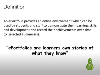 Definition
An ePortfolio provides an online environment which can be
used by students and staff to demonstrate their learning, skills
and development and record their achievements over time
to selected audience(s).
“ePortfolios are learners own stories of
what they know”
 