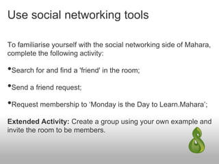 Use social networking tools
To familiarise yourself with the social networking side of Mahara,
complete the following activity:
•Search for and find a 'friend' in the room;
•Send a friend request;
•Request membership to ‘Monday is the Day to Learn.Mahara’;
Extended Activity: Create a group using your own example and
invite the room to be members.
 