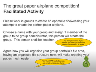 The great paper airplane competition!
Facilitated Activity
Please work in groups to create an eportfolio showcasing your
attempt to create the perfect paper airplane.
Choose a name with your group and assign 1 member of the
group to be group administrator, this person will create the
group. This person shall be ‘teacher’.
Agree how you will organise your group portfolio’s file area,
having an organised file structure now, will make creating your
pages much easier.
Tip! Being a member of your
learners group lets you contribute,
feedback and interact as a peer.
Tip! Your OWN portfolio areas
are private unless you share.
 
