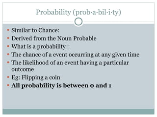 Probability (prob·a·bil·i·ty) Similar to Chance: Derived from the Noun Probable  What is a probability :  The chance of a event occurring at any given time The likelihood of an event having a particular outcome Eg: Flipping a coin All probability is between 0 and 1 