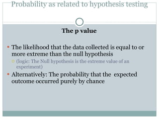 Probability as related to hypothesis testing The p value The likelihood that the data collected is equal to or more extreme than the null hypothesis (logic: The Null hypothesis is the extreme value of an experiment) Alternatively: The probability that the  expected outcome occurred purely by chance 