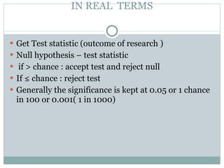 IN REAL  TERMS Get Test statistic (outcome of research ) Null hypothesis – test statistic if > chance : accept test and reject null  If ≤ chance : reject test Generally the significance is kept at 0.05 or 1 chance in 100 or 0.001( 1 in 1000)  