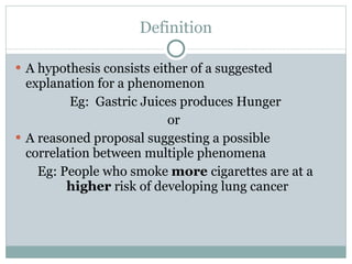 Definition A hypothesis consists either of a suggested explanation for a phenomenon Eg:  Gastric Juices produces Hunger or  A reasoned proposal suggesting a possible correlation between multiple phenomena Eg: People who smoke  more  cigarettes are at a  higher  risk of developing lung cancer  