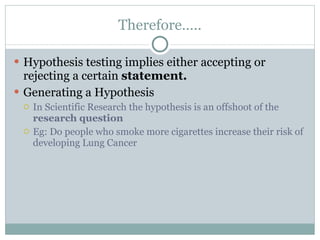 Therefore….. Hypothesis testing implies either accepting or rejecting a certain  statement. Generating a Hypothesis In Scientific Research the hypothesis is an offshoot of the  research question Eg: Do people who smoke more cigarettes increase their risk of developing Lung Cancer  