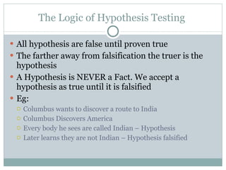 The Logic of Hypothesis Testing  All hypothesis are false until proven true  The farther away from falsification the truer is the hypothesis A Hypothesis is NEVER a Fact. We accept a hypothesis as true until it is falsified Eg:  Columbus wants to discover a route to India Columbus Discovers America  Every body he sees are called Indian – Hypothesis  Later learns they are not Indian – Hypothesis falsified 