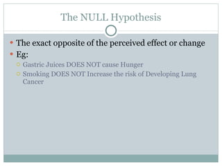 The NULL Hypothesis The exact opposite of the perceived effect or change  Eg:  Gastric Juices DOES NOT cause Hunger Smoking DOES NOT Increase the risk of Developing Lung Cancer  