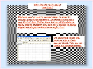 Why should I care about matrices? Perhaps you’ve used a spread sheet in order to arrange your finances/taxes.  Or if not for finances, any kind of data. Rather than list out all the data on many pieces of paper, you can use a matrix to neatly organize/categorize them in a single chart. On this chart to the left, you can see a blank spread sheet. This can be useful for arranging data. 