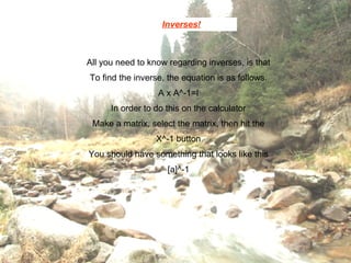 Inverses! All you need to know regarding inverses, is that To find the inverse, the equation is as follows. A x A^-1=I In order to do this on the calculator Make a matrix, select the matrix, then hit the X^-1 button You should have something that looks like this [a]^-1 