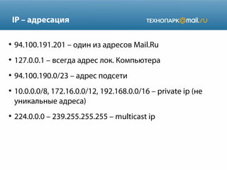 IP – адресация
●

94.100.191.201 – один из адресов Mail.Ru

●

127.0.0.1 – всегда адрес лок. Компьютера

●

94.100.190.0/23 – адрес подсети

●

●

10.0.0.0/8, 172.16.0.0/12, 192.168.0.0/16 – private ip (не
уникальные адреса)
224.0.0.0 – 239.255.255.255 – multicast ip

 