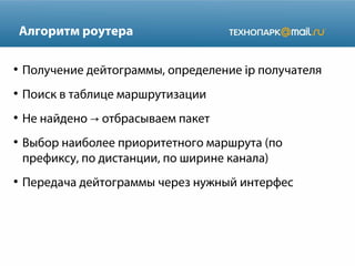 Алгоритм роутера
●

Получение дейтограммы, определение ip получателя

●

Поиск в таблице маршрутизации

●

Не найдено → отбрасываем пакет

●

●

Выбор наиболее приоритетного маршрута (по
префиксу, по дистанции, по ширине канала)
Передача дейтограммы через нужный интерфес

 