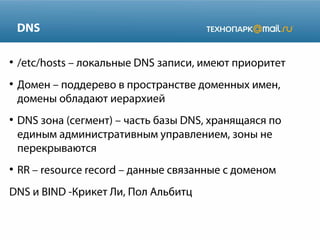 DNS
●

●

●

●

/etc/hosts – локальные DNS записи, имеют приоритет
Домен – поддерево в пространстве доменных имен,
домены обладают иерархией
DNS зона (сегмент) – часть базы DNS, хранящаяся по
единым административным управлением, зоны не
перекрываются
RR – resource record – данные связанные с доменом

DNS и BIND -Крикет Ли, Пол Альбитц

 