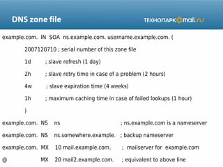 DNS zone file
example.com. IN SOA ns.example.com. username.example.com. (
2007120710 ; serial number of this zone file
1d

; slave refresh (1 day)

2h

; slave retry time in case of a problem (2 hours)

4w

; slave expiration time (4 weeks)

1h

; maximum caching time in case of failed lookups (1 hour)

)
example.com. NS

ns

example.com. NS

ns.somewhere.example. ; backup nameserver

example.com. MX

10 mail.example.com.

; mailserver for example.com

@

20 mail2.example.com.

; equivalent to above line

MX

; ns.example.com is a nameserver

 