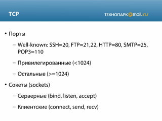TCP
●

Порты
– Well-known: SSH=20, FTP=21,22, HTTP=80, SMTP=25,
POP3=110
– Привилегированные (<1024)
– Остальные (>=1024)

●

Сокеты (sockets)
– Серверные (bind, listen, accept)
– Клиентские (connect, send, recv)

 