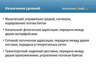 Назначение уровней
●

●

●

●

Физический: управление средой, сигналом,
кодирование потока битов
Канальный: физическая адресация, передача между
двумя интерфейсами
Сетевой: логическая адресация, передача между двумя
хостами, передача в гетерогенных сетях
Транспортный: надежная доставка, передача между
двумя приложениями, управление потоком байтов

 