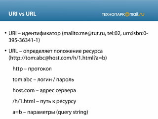 URI vs URL
●

●

URI – идентификатор (mailto:me@tut.ru, tel:02, urn:isbn:0395-36341-1)
URL – определяет положение ресурса
(http://tom:abc@host.com/h/1.html?a=b)
http – протокол
tom:abc – логин / пароль
host.com – адрес сервера
/h/1.html – путь к ресурсу
a=b – параметры (query string)

 