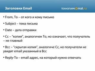 Заголовки Email
●

From, To – от кого и кому письмо

●

Subject – тема письма

●

Date – дата отправки

Сс – “копия”, аналогичен To, но означает, что получатель
– не главный
●

Bcc – “скрытая копия”, аналогиче Сс, но получатели не
увидят email указанный в Bcc
●

●

Reply-To – email адрес, на который нужно отвечать

 