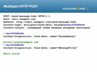 Multipart HTTP POST
POST /send-message.html HTTP/1.1
Host: mail.example.com
Referer: http://mail.example.com/send-message.html
Content-Type: multipart/form-data; boundary=Asrf456BGe4h
Content-Length: (суммарный объём включая дочерние заголовки)
--Asrf456BGe4h
Content-Disposition: form-data; name="DestAddress"
brutal-vasya@example.com
--Asrf456BGe4h
Content-Disposition: form-data; name="MessageTitle"
Hello world

 