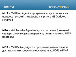 Агенты
MUA – Mail User Agent – программа, предоставляющая
пользовательский интерфейс, например MS Outlook,
sendmail

MTA – Mail Transfer Agent (relay) – программа (почтовый
сервер), отвечающая за пересылку почты к по сети. SMTP
протокол.

MDA – Mail Delivery Agent – программа, отвечающая за
доставку почты конечному пользователю. POP3 и IMAP

 