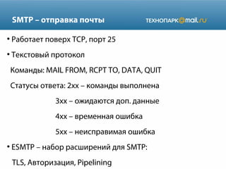 SMTP – отправка почты
●

Работает поверх TCP, порт 25

●

Текстовый протокол
Команды: MAIL FROM, RCPT TO, DATA, QUIT
Статусы ответа: 2xx – команды выполнена
3xx – ожидаются доп. данные
4xx – временная ошибка
5xx – неисправимая ошибка

●

ESMTP – набор расширений для SMTP:
TLS, Авторизация, Pipelining

 
