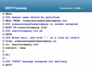 SMTP Пример
C:HELO
S:250 domain name should be qualified
C:MAIL FROM: <someusername@somecompany.ru>
S:250 someusername@somecompany.ru sender accepted
C:RCPT TO:<user1@company.tld>
S:250 user1@company.tld ok
C:DATA
S:354 Enter mail, end with "." on a line by itself
C:from: someusername@somecompany.ru
C:to: user1@company.tld
C:subject: tema
C:
C:Hi!
C:.
S:250 769947 message accepted for delivery
C:QUIT

 