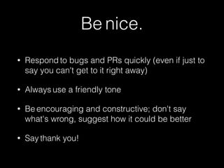 Be nice. 
• Respond to bugs and PRs quickly (even if just to 
say you can't get to it right away) 
• Always use a friendly tone 
• Be encouraging and constructive; don't say 
what's wrong, suggest how it could be better 
• Say thank you! 
 