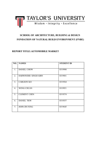SCHOOL OF ARCHITECTURE, BUILDING & DESIGN
FONDATION OF NATURAL BUILD ENVIRONMENT (FNBE)
REPORT TITLE:AUTOMOBILE MARKET
NO. NAMES STUDENT ID
1. DANIEL CHOW 0319980
2. HARWINDER SINGH GIRN 0319881
3. CARLSON KO 0319564
4. WENG CHUAN 0319951
5. CLEMENT CHEN 0319574
6. DANIEL TIEW 0319557
7. JOHN JIN FENG 0319645
 