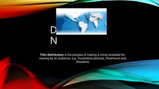 DISTRIBUTIO
N
Film distribution is the process of making a movie available for
viewing by an audience, e.g. Touchstone pictures, Paramount and
Showtime
 