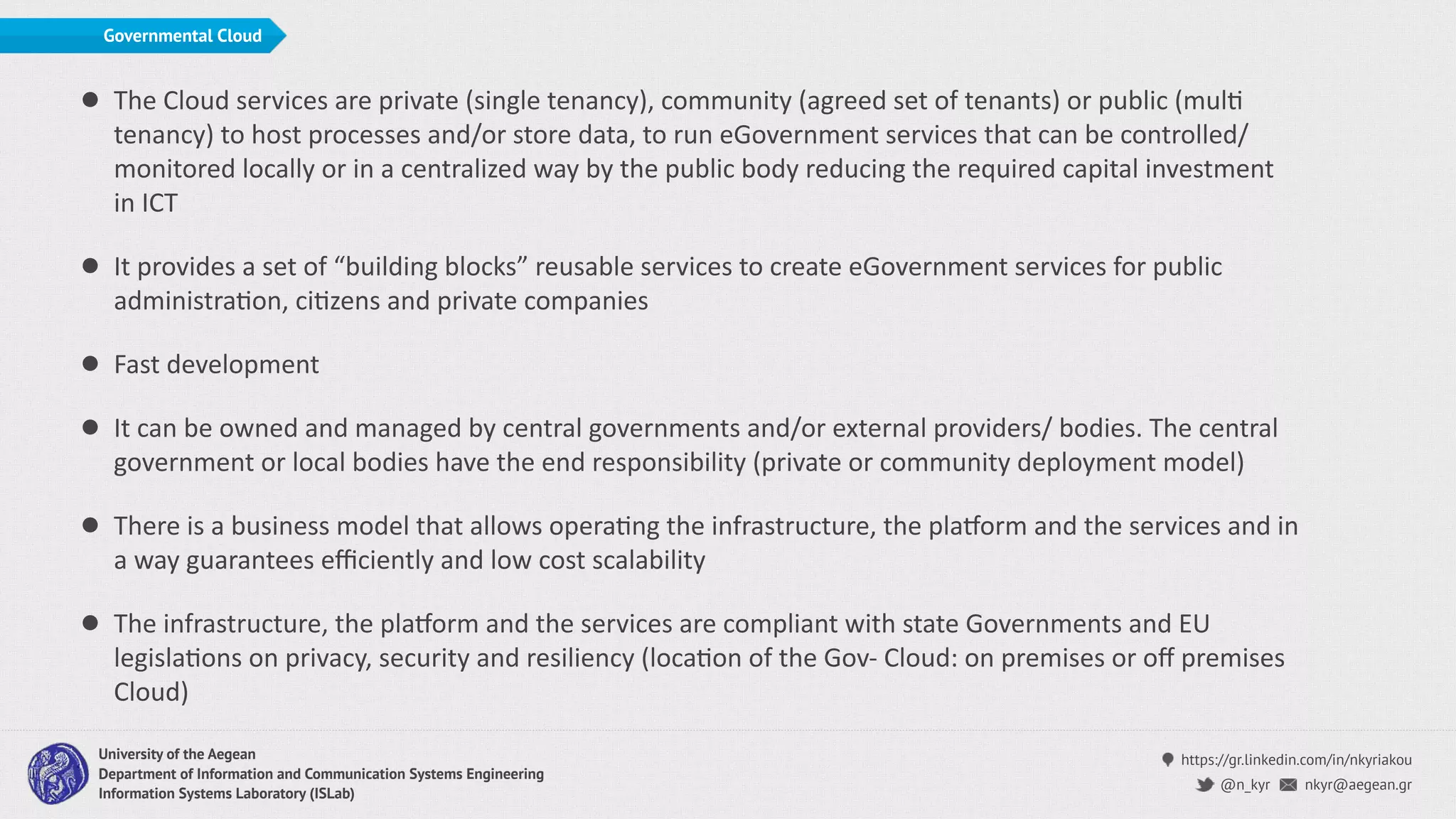 https://gr.linkedin.com/in/nkyriakou
nkyr@aegean.gr@n_kyr
University of the Aegean
Department of Information and Communication Systems Engineering
Information Systems Laboratory (ISLab)
Governmental Cloud
• The Cloud services are private (single tenancy), community (agreed set of tenants) or public (mulC
tenancy) to host processes and/or store data, to run eGovernment services that can be controlled/
monitored locally or in a centralized way by the public body reducing the required capital investment
in ICT
• It provides a set of “building blocks” reusable services to create eGovernment services for public
administraCon, ciCzens and private companies
• Fast development
• It can be owned and managed by central governments and/or external providers/ bodies. The central
government or local bodies have the end responsibility (private or community deployment model)
• There is a business model that allows operaCng the infrastructure, the plaLorm and the services and in
a way guarantees eﬃciently and low cost scalability
• The infrastructure, the plaLorm and the services are compliant with state Governments and EU
legislaCons on privacy, security and resiliency (locaCon of the Gov- Cloud: on premises or oﬀ premises
Cloud)
 