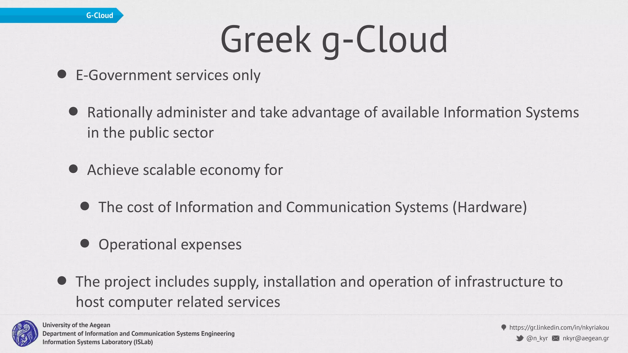 https://gr.linkedin.com/in/nkyriakou
nkyr@aegean.gr@n_kyr
University of the Aegean
Department of Information and Communication Systems Engineering
Information Systems Laboratory (ISLab)
G-Cloud
Greek g-Cloud
• E-Government services only
• RaConally administer and take advantage of available InformaCon Systems
in the public sector
• Achieve scalable economy for
• The cost of InformaCon and CommunicaCon Systems (Hardware)
• OperaConal expenses
• The project includes supply, installaCon and operaCon of infrastructure to
host computer related services
 