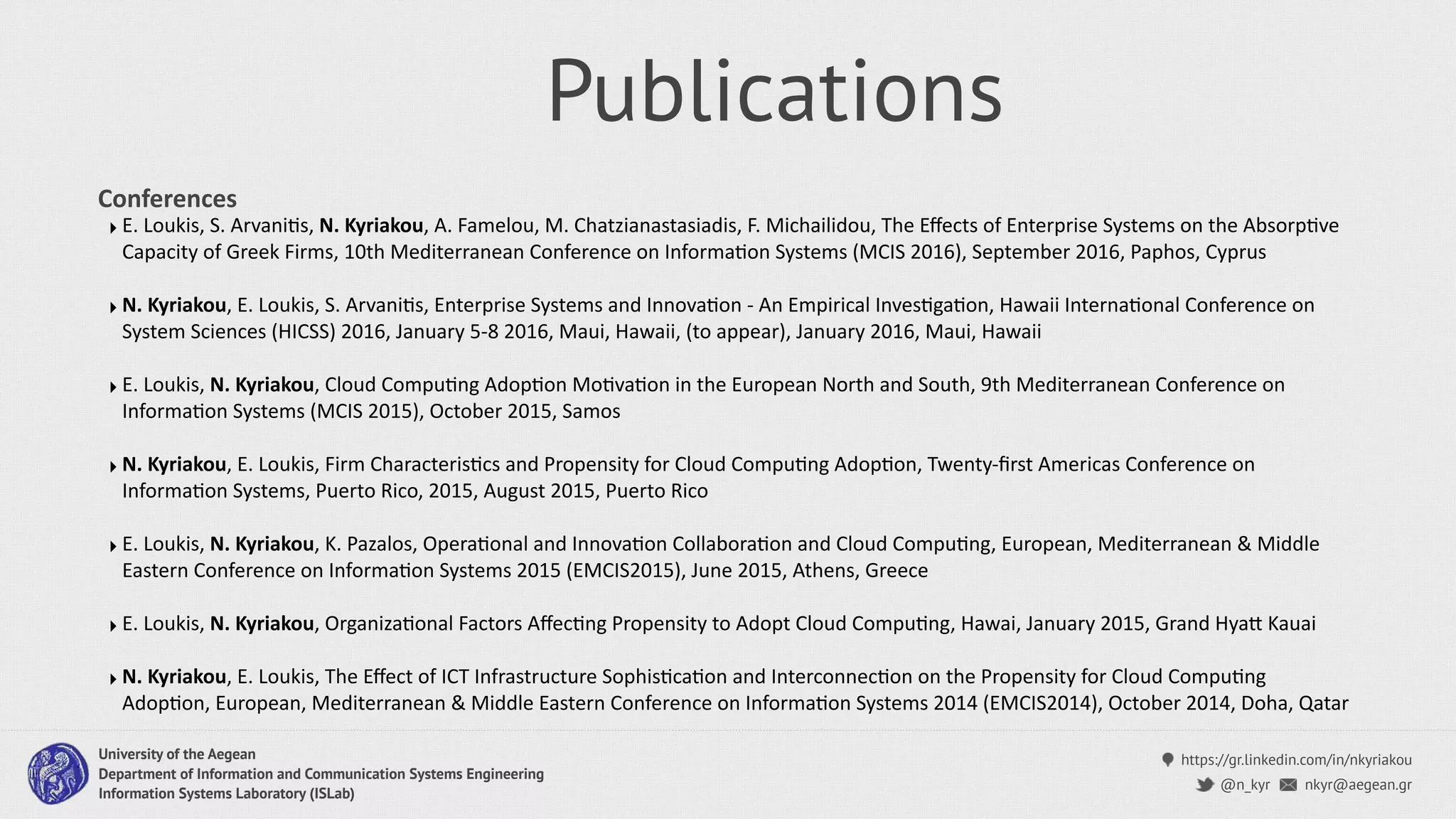 https://gr.linkedin.com/in/nkyriakou
nkyr@aegean.gr@n_kyr
University of the Aegean
Department of Information and Communication Systems Engineering
Information Systems Laboratory (ISLab)
Publications
‣ E. Loukis, S. ArvaniCs, N. Kyriakou, A. Famelou, M. Chatzianastasiadis, F. Michailidou, The Eﬀects of Enterprise Systems on the AbsorpCve
Capacity of Greek Firms, 10th Mediterranean Conference on InformaCon Systems (MCIS 2016), September 2016, Paphos, Cyprus
‣ N. Kyriakou, E. Loukis, S. ArvaniCs, Enterprise Systems and InnovaCon - An Empirical InvesCgaCon, Hawaii InternaConal Conference on
System Sciences (HICSS) 2016, January 5-8 2016, Maui, Hawaii, (to appear), January 2016, Maui, Hawaii
‣ E. Loukis, N. Kyriakou, Cloud CompuCng AdopCon MoCvaCon in the European North and South, 9th Mediterranean Conference on
InformaCon Systems (MCIS 2015), October 2015, Samos
‣ N. Kyriakou, E. Loukis, Firm CharacterisCcs and Propensity for Cloud CompuCng AdopCon, Twenty-ﬁrst Americas Conference on
InformaCon Systems, Puerto Rico, 2015, August 2015, Puerto Rico
‣ E. Loukis, N. Kyriakou, K. Pazalos, OperaConal and InnovaCon CollaboraCon and Cloud CompuCng, European, Mediterranean & Middle
Eastern Conference on InformaCon Systems 2015 (EMCIS2015), June 2015, Athens, Greece
‣ E. Loukis, N. Kyriakou, OrganizaConal Factors AﬀecCng Propensity to Adopt Cloud CompuCng, Hawai, January 2015, Grand Hyai Kauai
‣ N. Kyriakou, E. Loukis, The Eﬀect of ICT Infrastructure SophisCcaCon and InterconnecCon on the Propensity for Cloud CompuCng
AdopCon, European, Mediterranean & Middle Eastern Conference on InformaCon Systems 2014 (EMCIS2014), October 2014, Doha, Qatar
Conferences
 