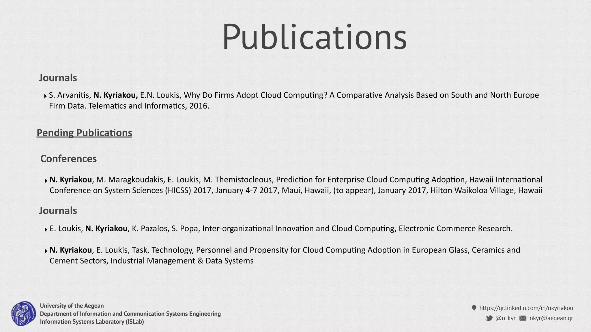 https://gr.linkedin.com/in/nkyriakou
nkyr@aegean.gr@n_kyr
University of the Aegean
Department of Information and Communication Systems Engineering
Information Systems Laboratory (ISLab)
Publications
‣ N. Kyriakou, M. Maragkoudakis, E. Loukis, M. Themistocleous, PredicCon for Enterprise Cloud CompuCng AdopCon, Hawaii InternaConal
Conference on System Sciences (HICSS) 2017, January 4-7 2017, Maui, Hawaii, (to appear), January 2017, Hilton Waikoloa Village, Hawaii
Conferences
Journals
‣ S. ArvaniCs, N. Kyriakou, E.N. Loukis, Why Do Firms Adopt Cloud CompuCng? A ComparaCve Analysis Based on South and North Europe
Firm Data. TelemaCcs and InformaCcs, 2016.
Pending Publica4ons
Journals
‣ E. Loukis, N. Kyriakou, K. Pazalos, S. Popa, Inter-organizaConal InnovaCon and Cloud CompuCng, Electronic Commerce Research.
‣ N. Kyriakou, E. Loukis, Task, Technology, Personnel and Propensity for Cloud CompuCng AdopCon in European Glass, Ceramics and
Cement Sectors, Industrial Management & Data Systems
 