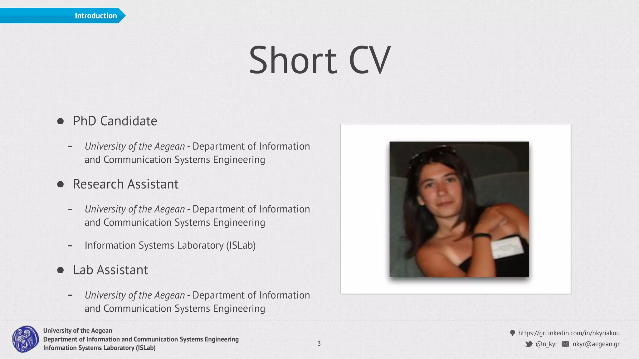 https://gr.linkedin.com/in/nkyriakou
nkyr@aegean.gr@n_kyr
University of the Aegean
Department of Information and Communication Systems Engineering
Information Systems Laboratory (ISLab)
Short CV
• PhD Candidate
- University of the Aegean - Department of Information
and Communication Systems Engineering
• Research Assistant
- University of the Aegean - Department of Information
and Communication Systems Engineering
- Information Systems Laboratory (ISLab)
• Lab Assistant
- University of the Aegean - Department of Information
and Communication Systems Engineering
3
Introduction
 