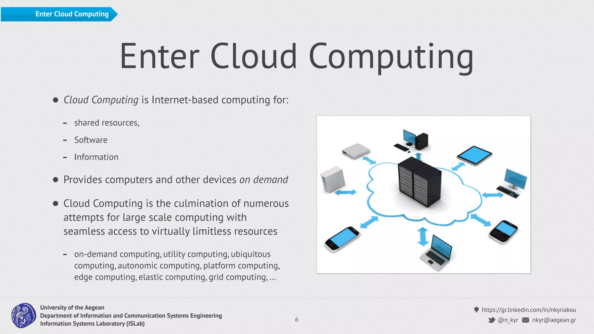 https://gr.linkedin.com/in/nkyriakou
nkyr@aegean.gr@n_kyr
University of the Aegean
Department of Information and Communication Systems Engineering
Information Systems Laboratory (ISLab)
Enter Cloud Computing
• Cloud Computing is Internet-based computing for:
- shared resources,
- Software
- Information
• Provides computers and other devices on demand
• Cloud Computing is the culmination of numerous
attempts for large scale computing with
seamless access to virtually limitless resources
- on-demand computing, utility computing, ubiquitous
computing, autonomic computing, platform computing,
edge computing, elastic computing, grid computing, …
6
Enter Cloud Computing
 