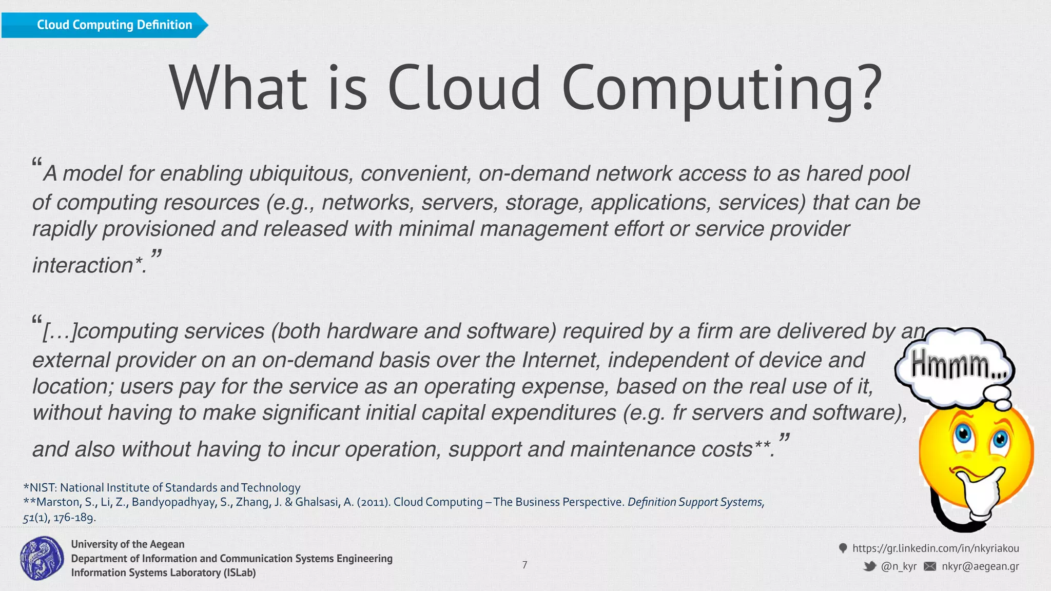 https://gr.linkedin.com/in/nkyriakou
nkyr@aegean.gr@n_kyr
University of the Aegean
Department of Information and Communication Systems Engineering
Information Systems Laboratory (ISLab)
What is Cloud Computing?
“A model for enabling ubiquitous, convenient, on-demand network access to as hared pool
of computing resources (e.g., networks, servers, storage, applications, services) that can be
rapidly provisioned and released with minimal management effort or service provider
interaction*.”
“[…]computing services (both hardware and software) required by a ﬁrm are delivered by an
external provider on an on-demand basis over the Internet, independent of device and
location; users pay for the service as an operating expense, based on the real use of it,
without having to make signiﬁcant initial capital expenditures (e.g. fr servers and software),
and also without having to incur operation, support and maintenance costs**.”
7
*NIST:'National'Institute'of'Standards'and'Technology'
**Marston,'S.,'Li,'Z.,'Bandyopadhyay,'S.,'Zhang,'J.'&'Ghalsasi,'A.'(2011).'Cloud'Computing'–'The'Business'Perspective.'Deﬁnition(Support(Systems,(
51(1),'176O189.'
Cloud Computing Deﬁnition
 