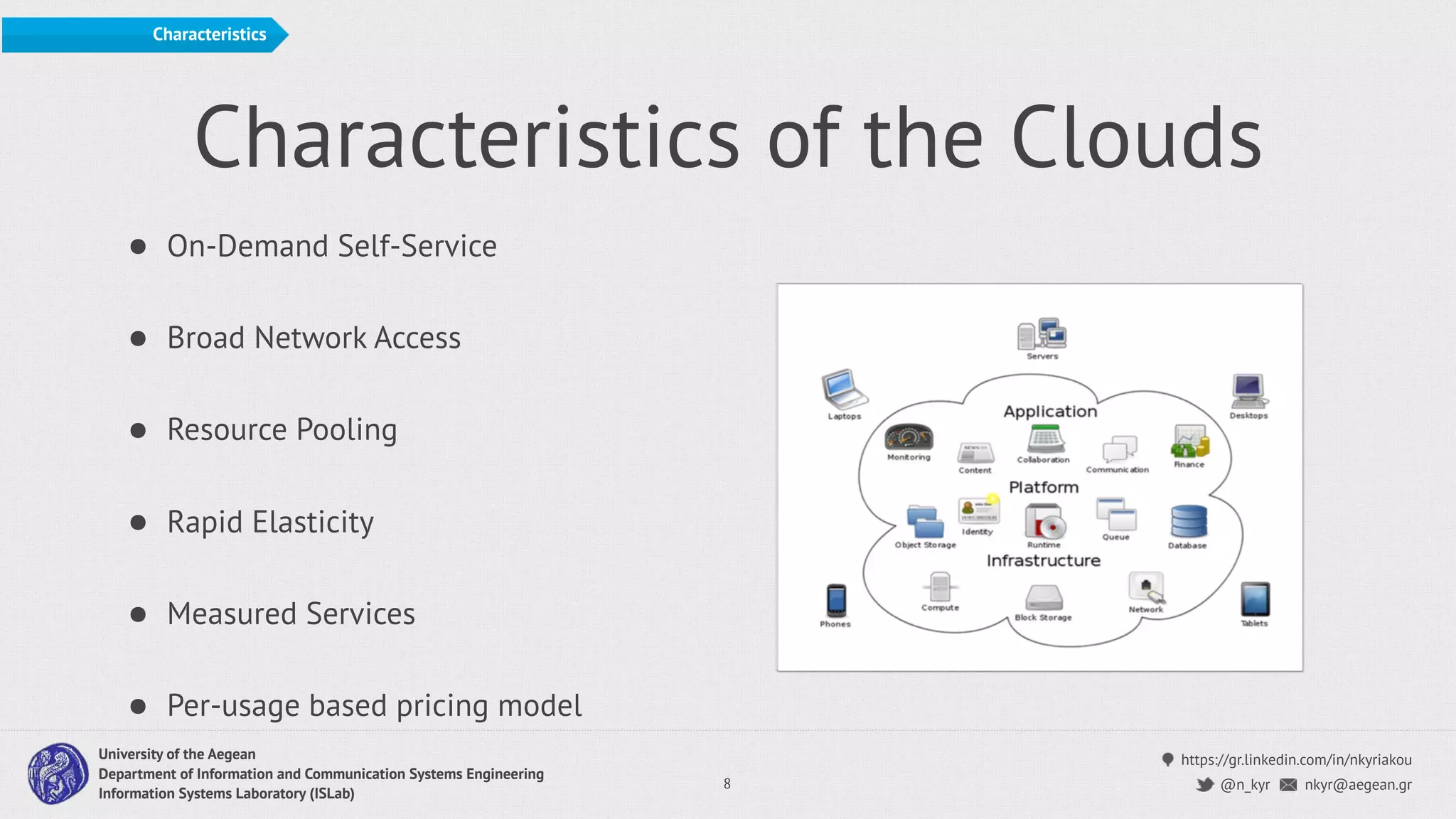 https://gr.linkedin.com/in/nkyriakou
nkyr@aegean.gr@n_kyr
University of the Aegean
Department of Information and Communication Systems Engineering
Information Systems Laboratory (ISLab)
Characteristics of the Clouds
• On-Demand Self-Service
• Broad Network Access
• Resource Pooling
• Rapid Elasticity
• Measured Services
• Per-usage based pricing model
8
Characteristics
 