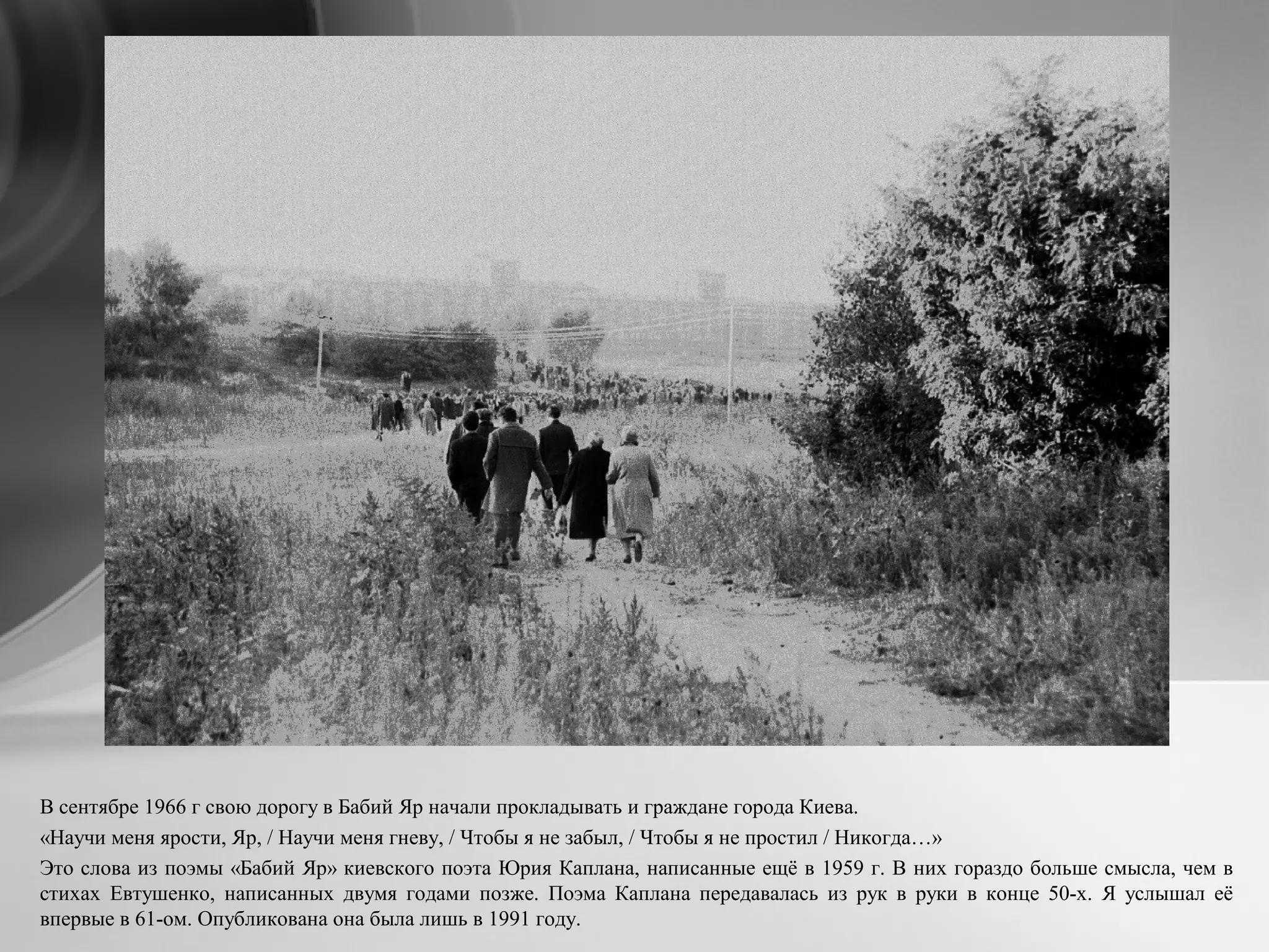В сентябре 1966 г свою дорогу в Бабий Яр начали прокладывать и граждане города Киева.
«Научи меня ярости, Яр, / Научи меня гневу, / Чтобы я не забыл, / Чтобы я не простил / Никогда…»
Это слова из поэмы «Бабий Яр» киевского поэта Юрия Каплана, написанные ещё в 1959 г. В них гораздо больше смысла, чем в
стихах Евтушенко, написанных двумя годами позже. Поэма Каплана передавалась из рук в руки в конце 50-х. Я услышал её
впервые в 61-ом. Опубликована она была лишь в 1991 году.
 