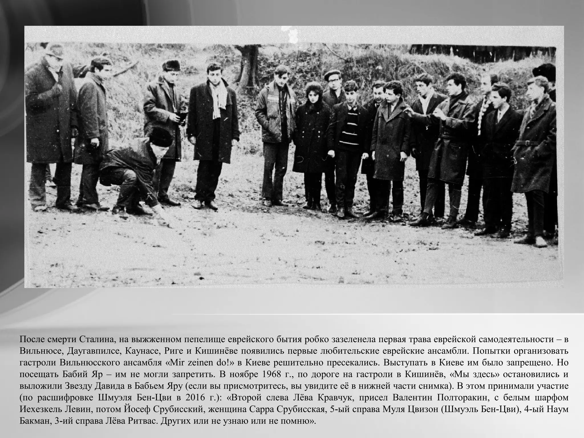 После смерти Сталина, на выжженном пепелище еврейского бытия робко зазеленела первая трава еврейской самодеятельности – в
Вильнюсе, Даугавпилсе, Каунасе, Риге и Кишинёве появились первые любительские еврейские ансамбли. Попытки организовать
гастроли Вильнюсского ансамбля «Mir zеinen do!» в Киеве решительно пресекались. Выступать в Киеве им было запрещено. Но
посещать Бабий Яр – им не могли запретить. В ноябре 1968 г., по дороге на гастроли в Кишинёв, «Мы здесь» остановились и
выложили Звезду Давида в Бабьем Яру (если вы присмотритесь, вы увидите её в нижней части снимка). В этом принимали участие
(по расшифровке Шмуэля Бен-Цви в 2016 г.): «Второй слева Лёва Кравчук, присел Валентин Полторакин, с белым шарфом
Иехезкель Левин, потом Йосеф Срубисский, женщина Сарра Срубисская, 5-ый справа Муля Цвизон (Шмуэль Бен-Цви), 4-ый Наум
Бакман, 3-ий справа Лёва Ритвас. Других или не узнаю или не помню».
 