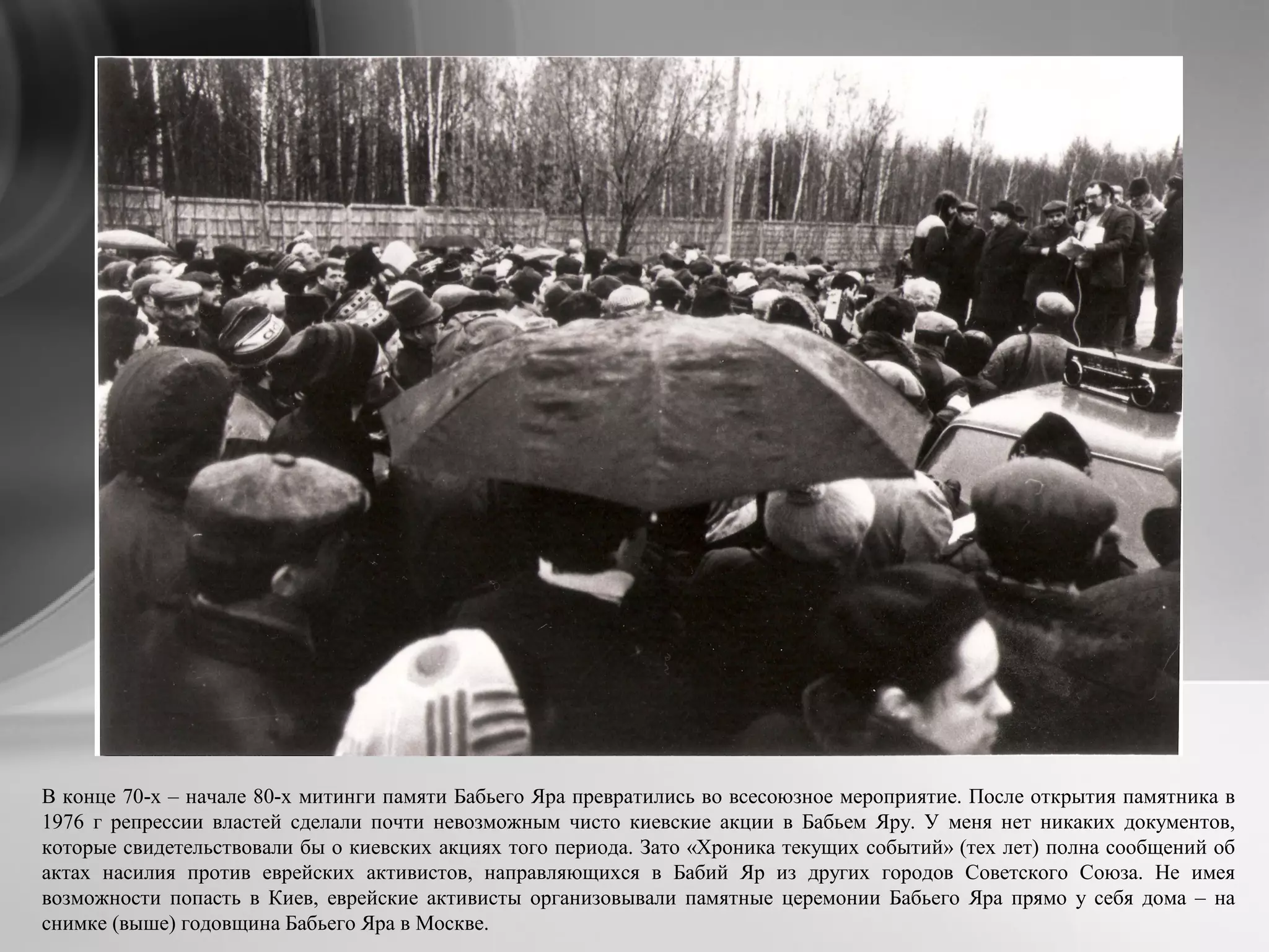 В конце 70-х – начале 80-х митинги памяти Бабьего Яра превратились во всесоюзное мероприятие. После открытия памятника в
1976 г репрессии властей сделали почти невозможным чисто киевские акции в Бабьем Яру. У меня нет никаких документов,
которые свидетельствовали бы о киевских акциях того периода. Зато «Хроника текущих событий» (тех лет) полна сообщений об
актах насилия против еврейских активистов, направляющихся в Бабий Яр из других городов Советского Союза. Не имея
возможности попасть в Киев, еврейские активисты организовывали памятные церемонии Бабьего Яра прямо у себя дома – на
снимке (выше) годовщина Бабьего Яра в Москве.
 