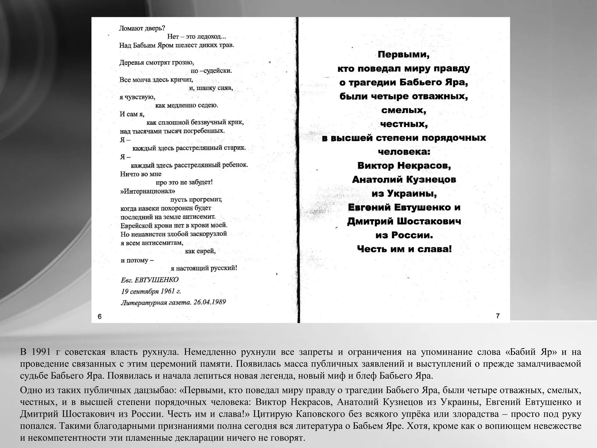 В 1991 г советская власть рухнула. Немедленно рухнули все запреты и ограничения на упоминание слова «Бабий Яр» и на
проведение связанных с этим церемоний памяти. Появилась масса публичных заявлений и выступлений о прежде замалчиваемой
судьбе Бабьего Яра. Появилась и начала лепиться новая легенда, новый миф и блеф Бабьего Яра.
Одно из таких публичных дацзыбао: «Первыми, кто поведал миру правду о трагедии Бабьего Яра, были четыре отважных, смелых,
честных, и в высшей степени порядочных человека: Виктор Некрасов, Анатолий Кузнецов из Украины, Евгений Евтушенко и
Дмитрий Шостакович из России. Честь им и слава!» Цитирую Каповского без всякого упрёка или злорадства – просто под руку
попался. Такими благодарными признаниями полна сегодня вся литература о Бабьем Яре. Хотя, кроме как о вопиющем невежестве
и некомпетентности эти пламенные декларации ничего не говорят.
 