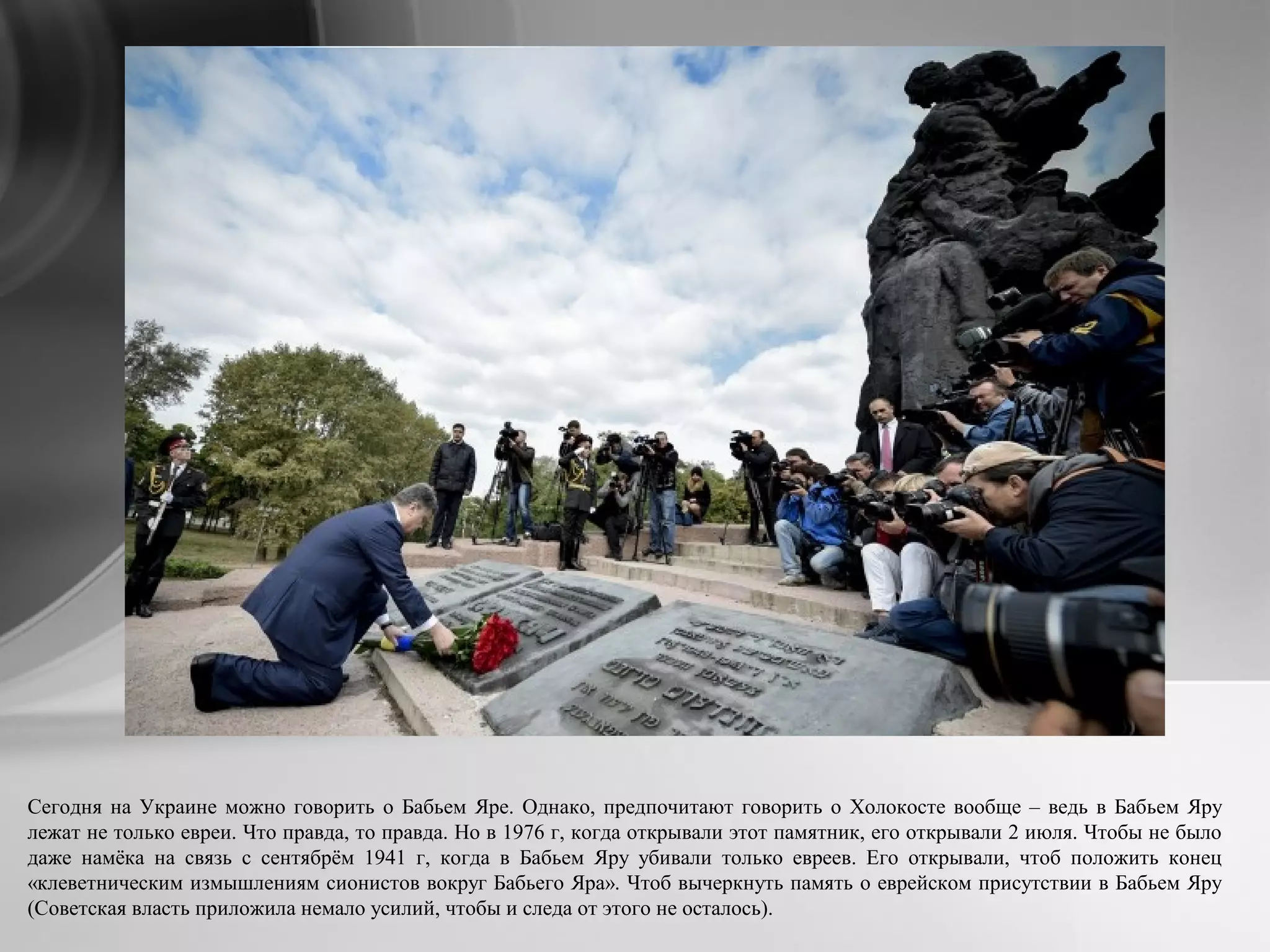 Сегодня на Украине можно говорить о Бабьем Яре. Однако, предпочитают говорить о Холокосте вообще – ведь в Бабьем Яру
лежат не только евреи. Что правда, то правда. Но в 1976 г, когда открывали этот памятник, его открывали 2 июля. Чтобы не было
даже намёка на связь с сентябрём 1941 г, когда в Бабьем Яру убивали только евреев. Его открывали, чтоб положить конец
«клеветническим измышлениям сионистов вокруг Бабьего Яра». Чтоб вычеркнуть память о еврейском присутствии в Бабьем Яру
(Советская власть приложила немало усилий, чтобы и следа от этого не осталось).
 