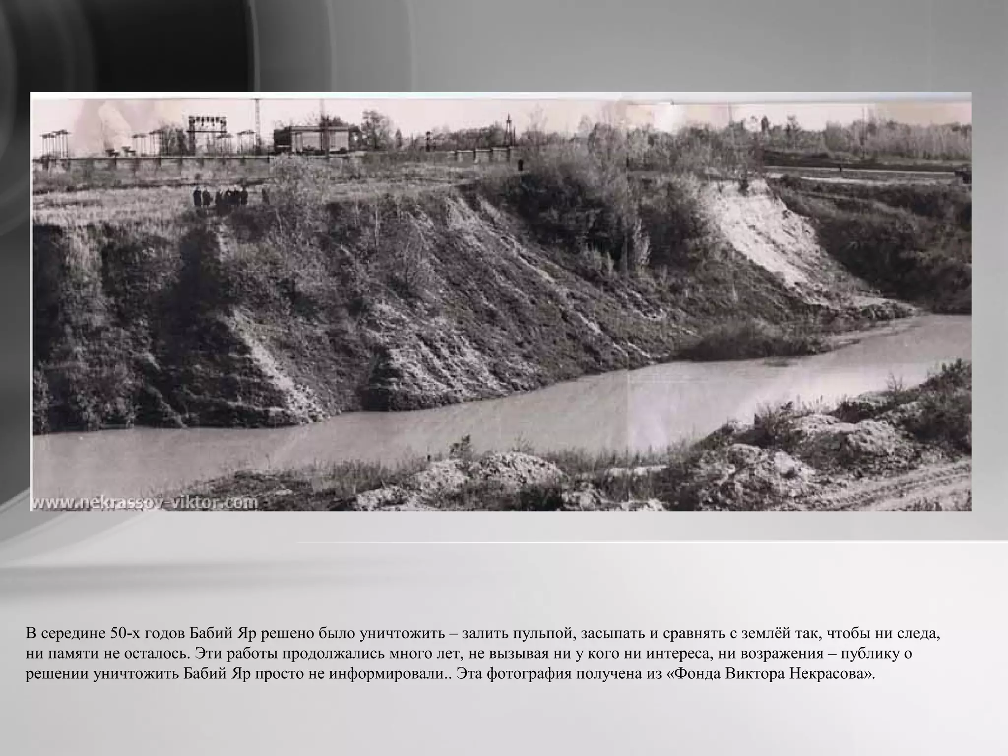 В середине 50-х годов Бабий Яр решено было уничтожить – залить пульпой, засыпать и сравнять с землёй так, чтобы ни следа,
ни памяти не осталось. Эти работы продолжались много лет, не вызывая ни у кого ни интереса, ни возражения – публику о
решении уничтожить Бабий Яр просто не информировали.. Эта фотография получена из «Фонда Виктора Некрасова».
 