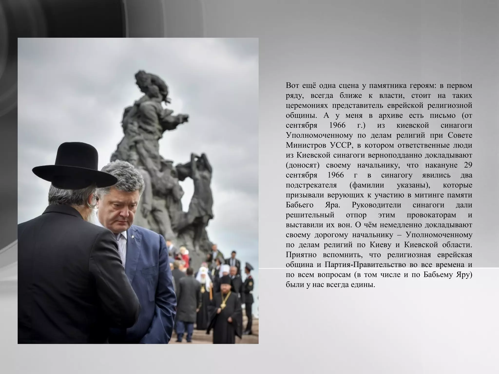 Вот ещё одна сцена у памятника героям: в первом
ряду, всегда ближе к власти, стоит на таких
церемониях представитель еврейской религиозной
общины. А у меня в архиве есть письмо (от
сентября 1966 г.) из киевской синагоги
Уполномоченному по делам религий при Совете
Министров УССР, в котором ответственные люди
из Киевской синагоги верноподданно докладывают
(доносят) своему начальнику, что накануне 29
сентября 1966 г в синагогу явились два
подстрекателя (фамилии указаны), которые
призывали верующих к участию в митинге памяти
Бабьего Яра. Руководители синагоги дали
решительный отпор этим провокаторам и
выставили их вон. О чём немедленно докладывают
своему дорогому начальнику – Уполномоченному
по делам религий по Киеву и Киевской области.
Приятно вспомнить, что религиозная еврейская
община и Партия-Правительство во все времена и
по всем вопросам (в том числе и по Бабьему Яру)
были у нас всегда едины.
 