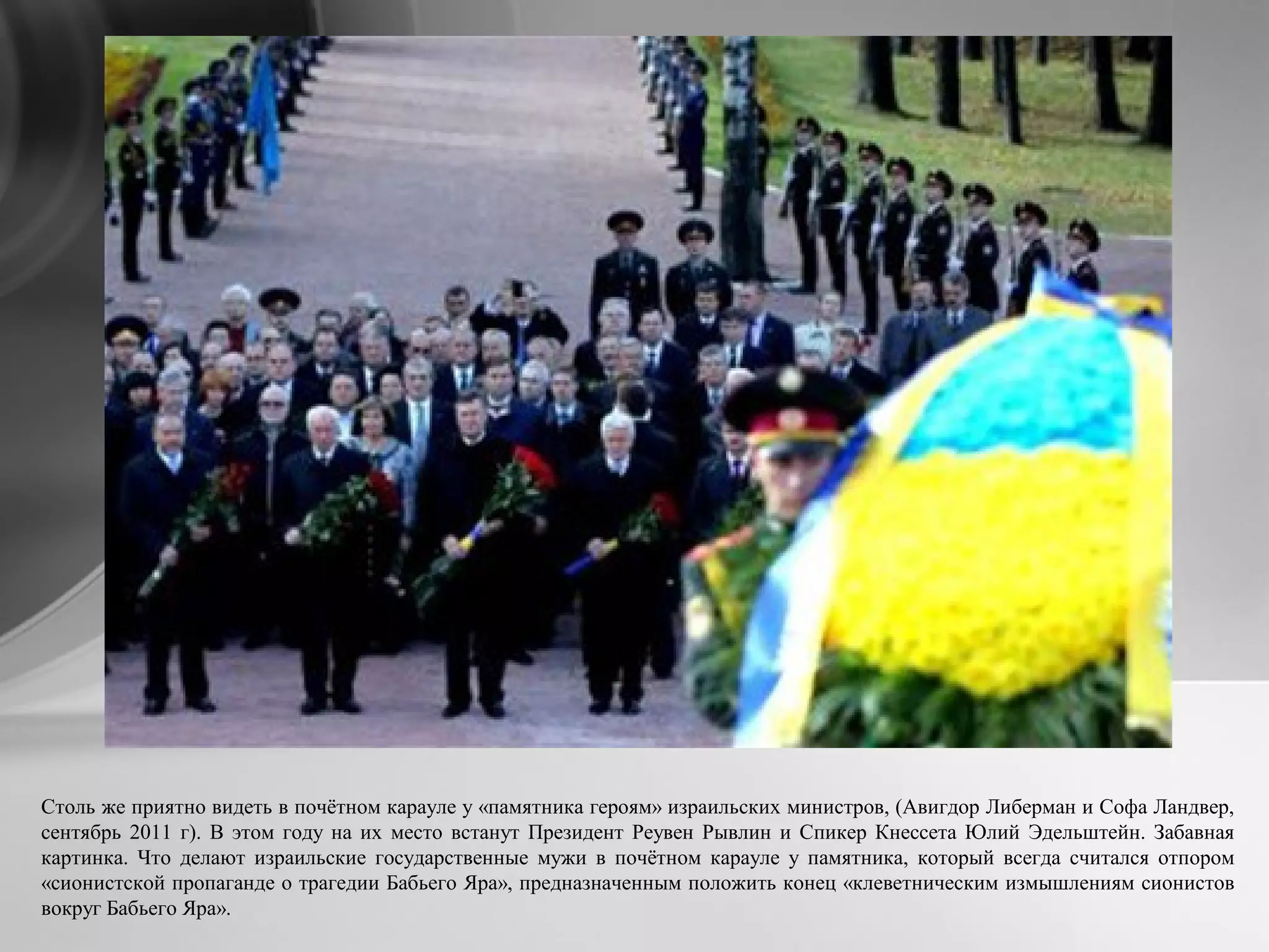 Столь же приятно видеть в почётном карауле у «памятника героям» израильских министров, (Авигдор Либерман и Софа Ландвер,
сентябрь 2011 г). В этом году на их место встанут Президент Реувен Рывлин и Спикер Кнессета Юлий Эдельштейн. Забавная
картинка. Что делают израильские государственные мужи в почётном карауле у памятника, который всегда считался отпором
«сионистской пропаганде о трагедии Бабьего Яра», предназначенным положить конец «клеветническим измышлениям сионистов
вокруг Бабьего Яра».
 