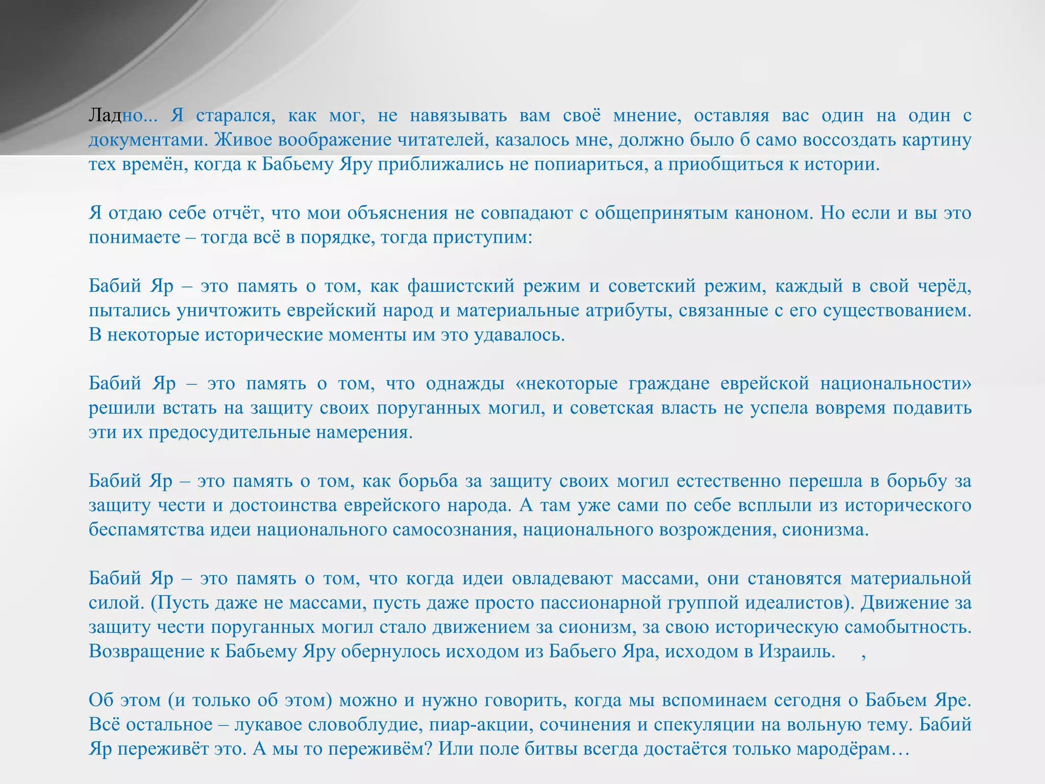 Ладно... Я старался, как мог, не навязывать вам своё мнение, оставляя вас один на один с
документами. Живое воображение читателей, казалось мне, должно было б само воссоздать картину
тех времён, когда к Бабьему Яру приближались не попиариться, а приобщиться к истории.
Я отдаю себе отчёт, что мои объяснения не совпадают с общепринятым каноном. Но если и вы это
понимаете – тогда всё в порядке, тогда приступим:
Бабий Яр – это память о том, как фашистский режим и советский режим, каждый в свой черёд,
пытались уничтожить еврейский народ и материальные атрибуты, связанные с его существованием.
В некоторые исторические моменты им это удавалось.
Бабий Яр – это память о том, что однажды «некоторые граждане еврейской национальности»
решили встать на защиту своих поруганных могил, и советская власть не успела вовремя подавить
эти их предосудительные намерения.
Бабий Яр – это память о том, как борьба за защиту своих могил естественно перешла в борьбу за
защиту чести и достоинства еврейского народа. А там уже сами по себе всплыли из исторического
беспамятства идеи национального самосознания, национального возрождения, сионизма.
Бабий Яр – это память о том, что когда идеи овладевают массами, они становятся материальной
силой. (Пусть даже не массами, пусть даже просто пассионарной группой идеалистов). Движение за
защиту чести поруганных могил стало движением за сионизм, за свою историческую самобытность.
Возвращение к Бабьему Яру обернулось исходом из Бабьего Яра, исходом в Израиль. ,
Об этом (и только об этом) можно и нужно говорить, когда мы вспоминаем сегодня о Бабьем Яре.
Всё остальное – лукавое словоблудие, пиар-акции, сочинения и спекуляции на вольную тему. Бабий
Яр переживёт это. А мы то переживём? Или поле битвы всегда достаётся только мародёрам…
 