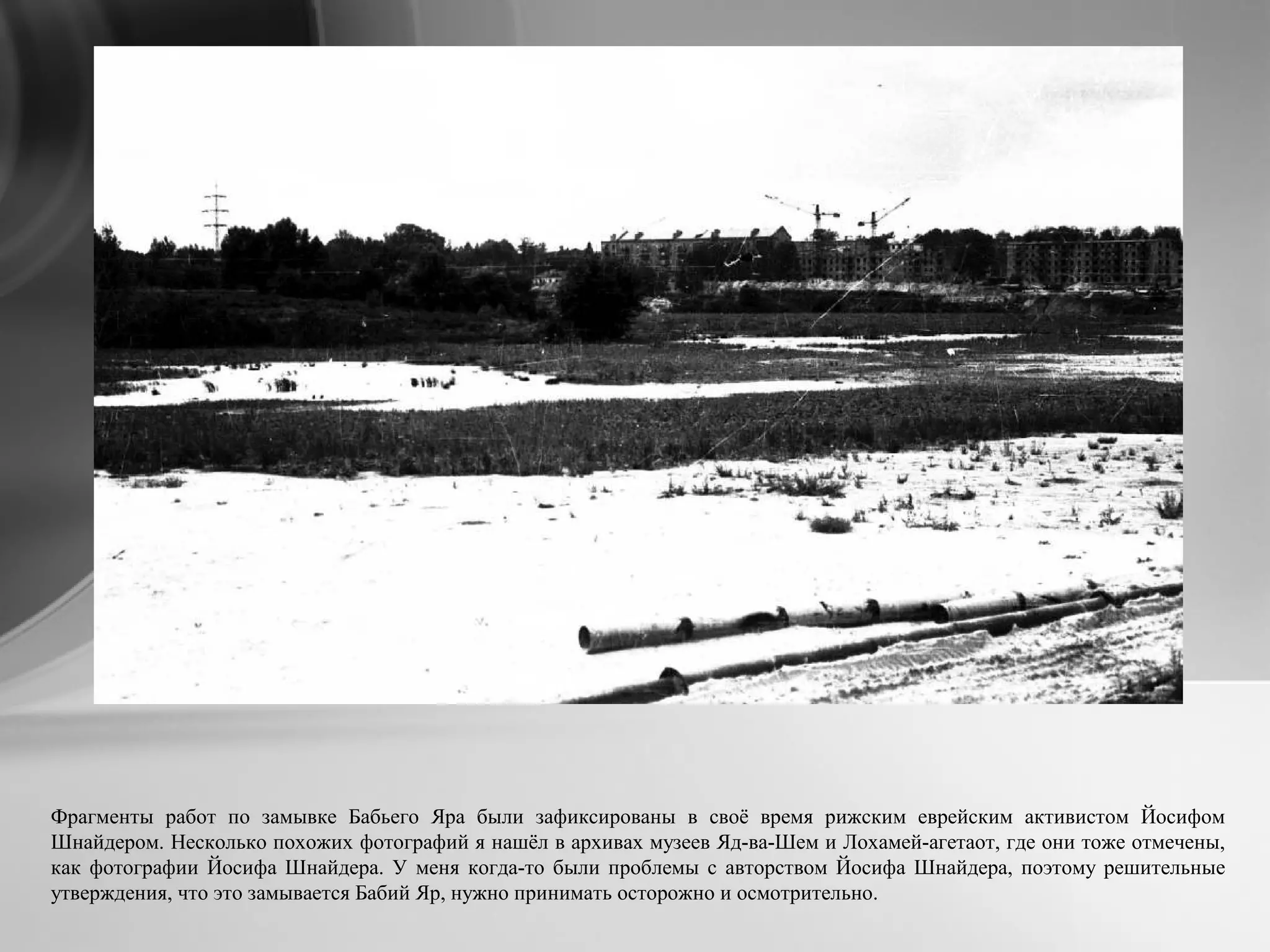 Фрагменты работ по замывке Бабьего Яра были зафиксированы в своё время рижским еврейским активистом Йосифом
Шнайдером. Несколько похожих фотографий я нашёл в архивах музеев Яд-ва-Шем и Лохамей-агетаот, где они тоже отмечены,
как фотографии Йосифа Шнайдера. У меня когда-то были проблемы с авторством Йосифа Шнайдера, поэтому решительные
утверждения, что это замывается Бабий Яр, нужно принимать осторожно и осмотрительно.
 