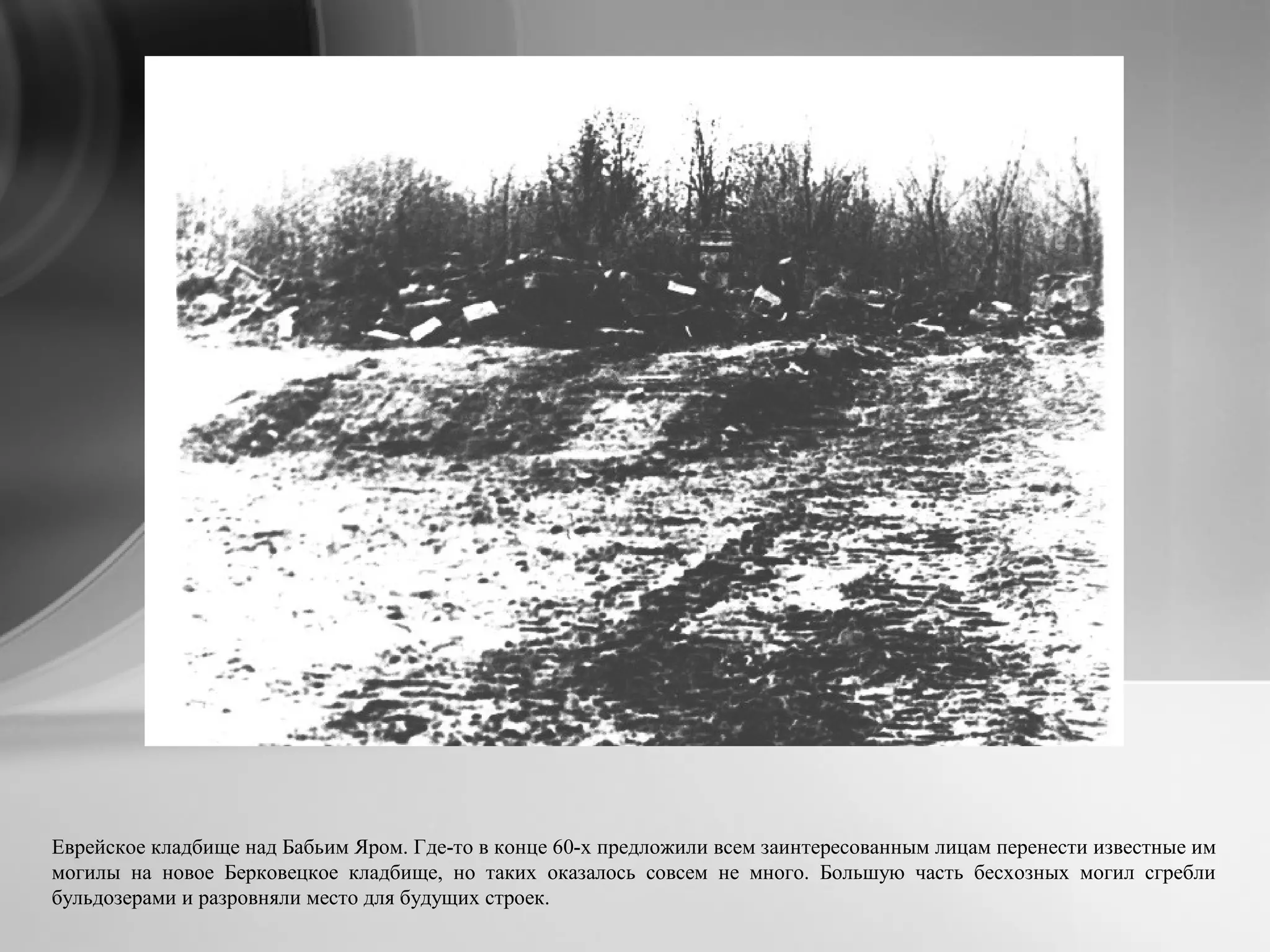 Еврейское кладбище над Бабьим Яром. Где-то в конце 60-х предложили всем заинтересованным лицам перенести известные им
могилы на новое Берковецкое кладбище, но таких оказалось совсем не много. Большую часть бесхозных могил сгребли
бульдозерами и разровняли место для будущих строек.
 