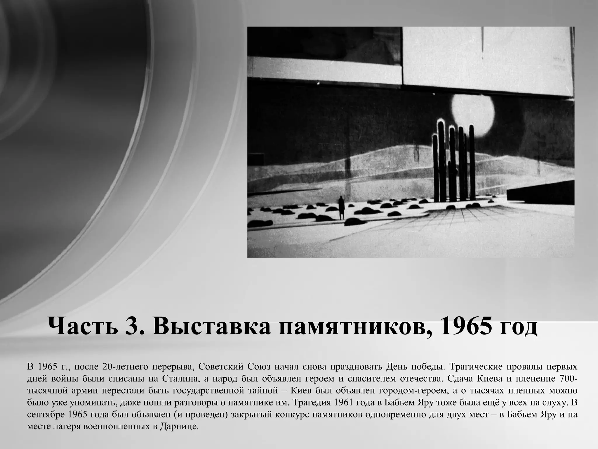 Часть 3. Выставка памятников, 1965 год
В 1965 г., после 20-летнего перерыва, Советский Союз начал снова праздновать День победы. Трагические провалы первых
дней войны были списаны на Сталина, а народ был объявлен героем и спасителем отечества. Сдача Киева и пленение 700-
тысячной армии перестали быть государственной тайной – Киев был объявлен городом-героем, а о тысячах пленных можно
было уже упоминать, даже пошли разговоры о памятнике им. Трагедия 1961 года в Бабьем Яру тоже была ещё у всех на слуху. В
сентябре 1965 года был объявлен (и проведен) закрытый конкурс памятников одновременно для двух мест – в Бабьем Яру и на
месте лагеря военнопленных в Дарнице.
 