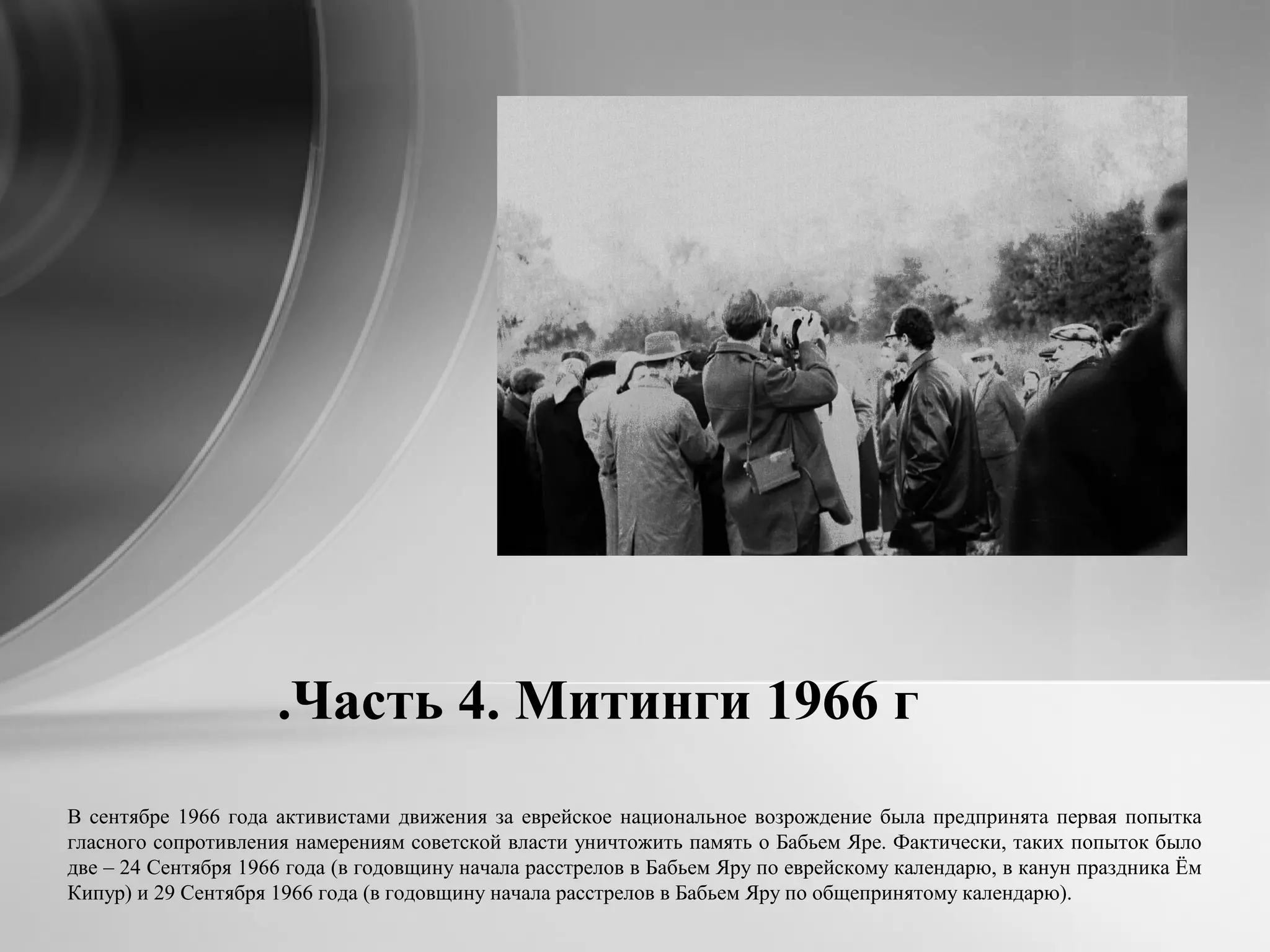 Часть 4. Митинги 1966 г.
В сентябре 1966 года активистами движения за еврейское национальное возрождение была предпринята первая попытка
гласного сопротивления намерениям советской власти уничтожить память о Бабьем Яре. Фактически, таких попыток было
две – 24 Сентября 1966 года (в годовщину начала расстрелов в Бабьем Яру по еврейскому календарю, в канун праздника Ём
Кипур) и 29 Сентября 1966 года (в годовщину начала расстрелов в Бабьем Яру по общепринятому календарю).
 