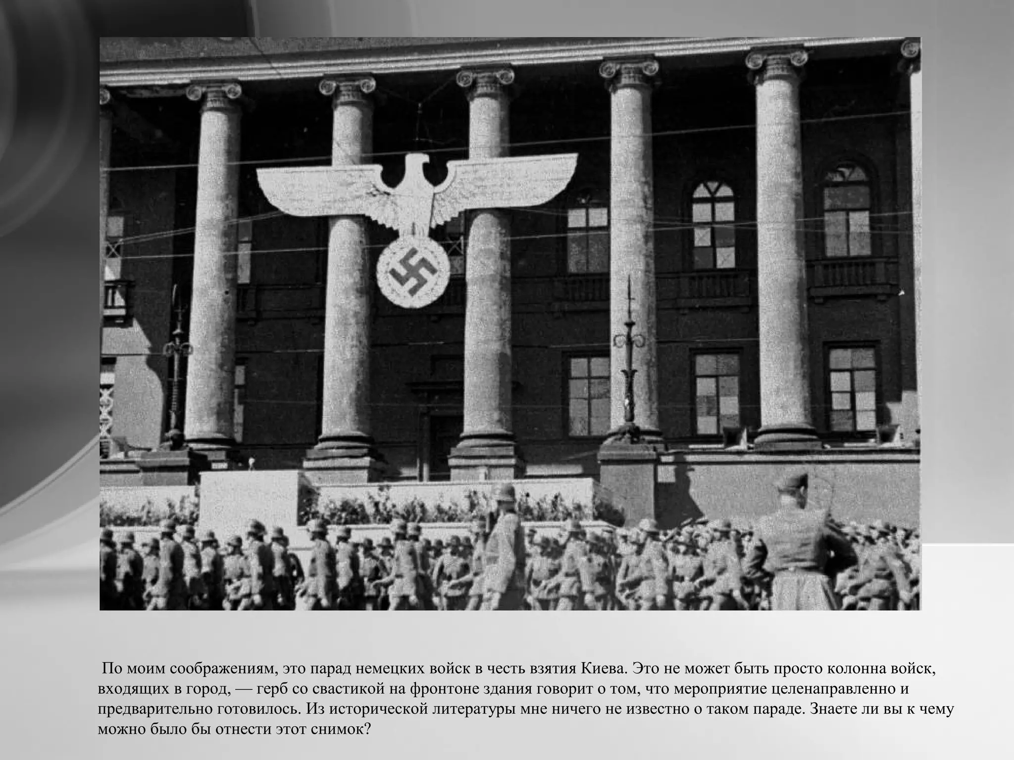 По моим соображениям, это парад немецких войск в честь взятия Киева. Это не может быть просто колонна войск,
входящих в город, — герб со свастикой на фронтоне здания говорит о том, что мероприятие целенаправленно и
предварительно готовилось. Из исторической литературы мне ничего не известно о таком параде. Знаете ли вы к чему
можно было бы отнести этот снимок?
 
